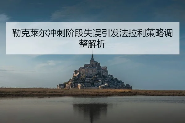 勒克莱尔冲刺阶段失误引发法拉利策略调整解析 - Jiuyou
